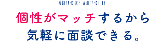 A better job, a better life. 個性がマッチするから気軽に面談できる